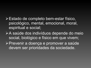 Estado de completo bem-estar físico, psicológico, mental, emocional, moral, espiritual e social; A saúde dos indivíduos depende do meio social, biológico e físico em que vivem; Prevenir a doença e promover a saúde devem ser prioridades da sociedade. 