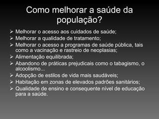 Como melhorar a saúde da população? Melhorar o acesso aos cuidados de saúde; Melhorar a qualidade de tratamento; Melhorar o acesso a programas de saúde pública, tais como a vacinação e rastreio de neoplasias; Alimentação equilibrada; Abandono de práticas prejudicais como o tabagismo, o alcoolismo... Adopção de estilos de vida mais saudáveis; Habitação em zonas de elevados padrões sanitários; Qualidade de ensino e consequente nível de educação para a saúde. 