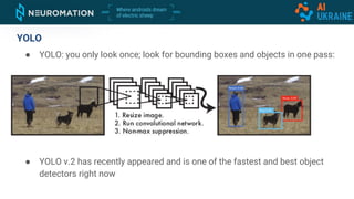 YOLO
● YOLO: you only look once; look for bounding boxes and objects in one pass:
● YOLO v.2 has recently appeared and is one of the fastest and best object
detectors right now
 