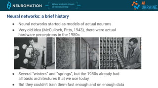 ● Neural networks started as models of actual neurons
● Very old idea (McCulloch, Pitts, 1943), there were actual
hardware perceptrons in the 1950s
● Several “winters” and “springs”, but the 1980s already had
all basic architectures that we use today
● But they couldn’t train them fast enough and on enough data
Neural networks: a brief history
 