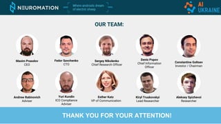 OUR TEAM:
Maxim Prasolov
CEO
Fedor Savchenko
CTO
Sergey Nikolenko
Chief Research Officer
Denis Popov
Chief Information
Officer
Constantine Goltsev
Investor / Chairman
Andrew Rabinovich
Adviser
Yuri Kundin
ICO Compliance
Adviser
Aleksey Spizhevoi
Researcher
Esther Katz
VP of Communication
Kiryl Truskovskyi
Lead Researcher
THANK YOU FOR YOUR ATTENTION!
 
