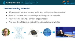 The deep learning revolution
● 10 years ago machine learning underwent a deep learning revolution
● Since 2007-2008, we can train large and deep neural networks
● New ideas for training + GPUs + large datasets
● And now deep NNs yield state of the art results in many fields
 