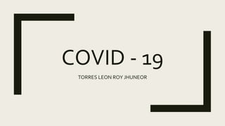 COVID - 19
TORRES LEON ROY JHUNEOR
 