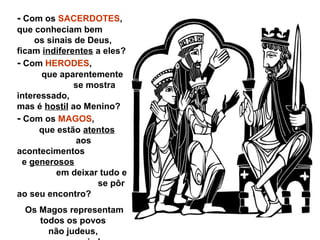 - Com os SACERDOTES,
que conheciam bem
os sinais de Deus,
ficam indiferentes a eles?
- Com HERODES,
que aparentemente
se mostra
interessado,
mas é hostil ao Menino?
- Com os MAGOS,
que estão atentos
aos
acontecimentos
e generosos
em deixar tudo e
se pôr
ao seu encontro?
Os Magos representam
todos os povos
não judeus,
 