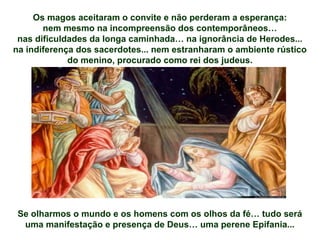 Os magos aceitaram o convite e não perderam a esperança:
nem mesmo na incompreensão dos contemporâneos…
nas dificuldades da longa caminhada… na ignorância de Herodes...
na indiferença dos sacerdotes... nem estranharam o ambiente rústico
do menino, procurado como rei dos judeus.
Se olharmos o mundo e os homens com os olhos da fé… tudo será
uma manifestação e presença de Deus… uma perene Epifania...
 