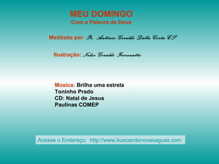 MEU DOMINGO
Com a Palavra de Deus
Meditada por: Pe. Antônio Geraldo Dalla Costa CS
Ilustração: Nelso Geraldo Ferronatto
Música: Brilha uma estrela
Toninho Prado
CD: Natal de Jesus
Paulinas COMEP
Acesse o Endereço: http://www.buscandonovasaguas.com
 