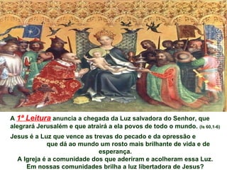 A 1ª Leitura anuncia a chegada da Luz salvadora do Senhor, que
alegrará Jerusalém e que atrairá a ela povos de todo o mundo. (Is 60,1-6)
Jesus é a Luz que vence as trevas do pecado e da opressão e
que dá ao mundo um rosto mais brilhante de vida e de
esperança.
A Igreja é a comunidade dos que aderiram e acolheram essa Luz.
Em nossas comunidades brilha a luz libertadora de Jesus?
 