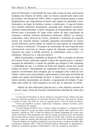 Irlys Alencar F. Barreira

      porto do Mucuripe e a destruição de casas, pelo avanço do mar, provocaram
      mudança nas funções do bairro, cada vez menos caracterizado como zona
      de moradia. Nas décadas de 1950 e 1960, o espaço litorâneo passou a reunir
      freqüentadores que emprestaram ao bairro uma espécie de identidade, trans-
      formando-o em lugar de boêmios, artistas e intelectuais. A saga da boêmia
      teve também diferentes designações, passando pela «boêmia seresteira»,
      «boêmia intelectualizada» e outras categorias de frequentadores que contri-
      buíram para a percepção do lugar como reduto de uma contestação de
      costumes e práticas culturais alternativas (Schramm, 2002)). Lá, músicos
      conhecidos, como «Pessoal do Ceará», jornalistas e militantes de esquerda
      faziam sua incursão boêmia, reunindo segmentos provenientes de classes
      sociais diferentes, porém unidas no sentido de uma espécie de comunidade
      de vivências e interesses5. Os grupos de contestação de uma esquerda mais
      convencional conviviam no mesmo espaço da chamada «culturalha»6, em
      situações nas quais a bebida arrefecia as contradições entre o ócio e a
      militância: «Deixava-se a vida por menos.»
          Obras reconstruídas e tombadas na década de 1990, a exemplo da reforma
      do Cassino Estoril, edificação erguida à época da segunda guerra e alçada à
      categoria de patrimônio, a criação do calçadão que margeia a orla, alargando
      a visibilidade do mar, e a reforma da Ponte dos Ingleses, deram novo perfil
      estético ao bairro7. Paralelamente ao surgimento de bares e restaurantes, se-
      guem-se investimentos mais arrojados que se conjugam com a idéia de con-
      solidar o bairro como local turístico, apresentando-o como parte da história da
      cidade com opções diversificadas de lazer. A ênfase no local como parte do
      roteiro turístico desconsidera, no entanto, a superposição de tempos. O pas-
      sado como cartão de visita congela-se na cena que se apresenta ao turista:

             Depois de uma refrescante água-de-coco e mais algumas centenas de
          passos, surge a Praia de Iracema, carinhosamente chamada de «Praia dos

           5
             A exposição de fotografias na sala de entrada do restaurante Estoril, símbolo mais forte
      do bairro, apresenta personagens de momentos históricos diferentes, oferecendo ao visitante
      o sentido do tempo. São fotos da época da segunda guerra e fotos do tempo da boêmia.
           6
             Termo que englobava, à época, compositores, intérpretes e amantes da música, jorna-
      listas e intelectuais de esquerda.
           7
             O Centro Dragão do Mar de Arte e Cultura, a Ponte dos Ingleses e o restaurante Estoril
      tornaram-se espécies de ícones da cidade, atraindo múltiplas funções: bares, galerias de arte e
      artesanato. Erguida em 1923, a Ponte dos Ingleses foi mantida abandonada por muitos anos,
      sendo, na década de 1990, recuperada como local de visitação acrescida de novos investimentos:
      loja de observação de cetáceos, quiosques, memorial com fotos sobre a história da construção
      da ponte e espaço de visitação, para observação da Lua e do pôr do Sol. Durante algum tempo,
      a Ponte dos Ingleses teve freqüência significativa de jovens, turistas e moradores da cidade. Mais
      recentemente, denúncias sobre a falta de iluminação pública, deterioração de equipamentos e
168   freqüência considerada «perigosa» transformaram o local em exemplo de degradação.
 