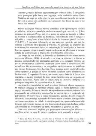 Conflitos simbólicos em torno da memória e imagem de um bairro

    Amores», cercada de bares e restaurantes por todos os lados. É obrigatória
    uma passagem pela Ponte dos Ingleses, mais conhecida como Ponte
    Metálica, de onde se pode observar um magnífico pôr-do-sol e se encan-
    tar com a dança dos golfinhos, que aparecem nos finais de tarde e no
    início das manhãs8.

    Outras evocações feitas ao turista, convidado a um «passeio pela história
da cidade», reforçam a condição do bairro como lugar especial: «[...] Ter-
minamos na praia do Peixe, que era o ponto de venda de pescado e reduto
da boêmia e intelectualidade de Fortaleza, transformada com o espigão e
calçadão e conseqüente urbanização da Praia de Iracema» (jornal O Povo,
29-8-1995). A narrativa enfatizando «o que era», em oposição «ao que é»,
sinaliza o contraste entre passado e presente. Na condição de exemplo das
transformações marcantes típicas da urbanização de metrópoles, a Praia de
Iracema aparece como o modelo negativo da perda de identidade e incapa-
cidade de contraposição à lógica dos investimentos comerciais.
    Ao longo de sua história, a dimensão de liminaridade do bairro parece
recorrente (Turner, 1964). A moradia e o lazer, o noturno e o diurno, o
passado demonstrado nas edificações corroídas e as ameaças recentes de
novos investimentos comerciais pairavam como alerta à tranqüilidade dos
moradores. Os permanentes e os temporários enfrentavam-se no cotidiano
das rotinas dissonantes. Se a boêmia é hoje evocada como sinalizadora dos
«bons tempos», é porque os novos visitantes suscitam outras dimensões de
liminaridade. É importante lembrar, no entanto, que a boêmia, à época, não
mantinha o mesmo prestígio de hoje, sendo também alvo de suspeitas de
antigos moradores. Agora que se tornou parte da memória integrou-se à
paisagem imaginária da versão bucólica do bairro.
    As situações vivenciadas no local permitem distinguir alguns momentos.
O primeiro antecede às reformas urbanas, sendo o bairro percebido como
espaço alternativo de lazer e moradia. O segundo momento caracteriza-se pela
recuperação de edificações, construções de novos bares e instituição de
patrimônios. O bairro passa a sediar restaurantes, galerias de arte e lojas de
artesanato com presença acentuada de classe média e turistas, configurando-
-se como zona típica da cidade. A situação posterior, apresentada como sin-
toma da deterioração, destaca-se pela diminuição da presença da classe média
concomitante ao fechamento de bares, restaurantes e galerias de arte.
    São essas mudanças rápidas que promovem representações diversas e
conflitos sobre os usos do espaço, conforme será analisado a seguir.

    8
      Texto de Paulo F. Cunha, consulta feita à Internet em 16-5-2005 no site http://
www.revistadoseventos.com.br, reportagem intitulada «Fortaleza: beleza, hospitalidade e even-
tos».                                                                                           169
 