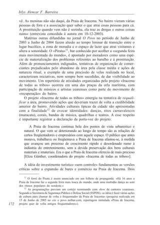 Irlys Alencar F. Barreira

      vê. As meninas não são daqui, da Praia de Iracema. No bairro vieram várias
      pessoas de fora e a associação quer saber o que atrai essas pessoas para cá.
      A prostituição quando vem não é sozinha, ela traz as drogas e outras coisas
      ruins» (entrevista concedida à autora em 10-12-2003).
          Matérias outras difundidas no jornal O Povo no período de Junho de
      2003 a Junho de 2004 fazem alusão ao tempo liminar de transição entre o
      lugar bucólico, a zona de moradia e o espaço de lazer que atrai visitantes e
      altera a sonoridade. O «Pirata»11, bar conhecido por acolher a «segunda feira
      mais movimentada do mundo», é apontado por moradores como uma espé-
      cie de materialização dos problemas referentes ao barulho e à prostituição.
      Além de pronunciamentos indignados, tentativas de organização de comer-
      ciantes prejudicados pelo abandono da área pela classe média e ações de
      natureza ritual, a exemplo de uma procissão de velas realizada no local,
      caracterizam iniciativas, nem sempre bem sucedidas, de dar visibilidade ao
      movimento. Um repertório de atividades organizadas pelo projeto «Iracema
      de todas as tribos» ocorreu em uma das praças da orla marítima, com
      participação de músicos e artistas cearenses como parte do movimento de
      «recuperação» do bairro.
          O projeto «Iracema de todas as tribos» emergiu na tentativa de requali-
      ficar a área, promovendo ações que deveriam trazer de volta a credibilidade
      anterior do bairro. Atividades culturais típicas da cidade são apresentadas
      com a finalidade12 de evocar identidades: danças, ritos carnavalescos
      (maracatu), corais, bandas de música, quadrilhas e teatros. A esse respeito
      é importante registrar a declaração da porta-voz do projeto:
              A Praia de Iracema continua bela dos pontos de vista urbanístico e
          natural. O que vem se deteriorando ao longo do tempo são as relações de
          certos freqüentadores e empresários com aquele espaço. O público que antes
          morava, trabalhava ou freqüentava a Praia de Iracema afastou-se, à medida
          que avançou um processo de crescimento rápido e desordenado rumo à
          indústria do entretenimento, sem a devida preservação dos bens culturais
          materiais e imateriais. Era o que a Praia de Iracema oferecia de mais precioso
          [Eliza Günther, coordenadora do projeto «Iracema de todas as tribos»].

          A idéia do investimento turístico «sem controle» fundamentou as versões
      críticas sobre a expansão de bares e comércio na Praia de Iracema. Dois

          11
             O forró do Pirata é assim anunciado em um folheto de propaganda: «Há 16 anos a
      Praia de Iracema faz a segunda feira mais louca do mundo, onde uma multidão dança ao som
      dos ritmos populares do nordeste.»
          12
             As programações previam um cortejo terminando com show de cantores cearenses.
      Segundo a Secretaria de Segurança Pública e Defesa Social (SSPDS), «a idéia é fazer várias ações
      de cultura para chamar de volta o frequentador da Praia de Iracema» (pesquisa realizada em
      15 de Junho de 2005 no site o povo nolhar.com, reportagem intitulada «Praia de Iracema,
172   projeto quer de volta antigos frequentadores»).
 
