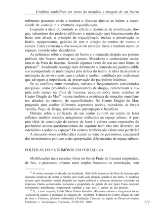 Conflitos simbólicos em torno da memória e imagem de um bairro

referentes passaram então a instituir o discurso alusivo ao bairro: a neces-
sidade de controle e a chamada requalificação.
    Enquanto a idéia de controle se referia a denúncias de prostituição, dro-
gas, «abandono dos poderes públicos» e autorização para funcionamento dos
bares sem alvará, o princípio da requalificação incluía a preservação de
hotéis, equipamentos, galerias de arte e criação de centros de evento e
cultura. Estes evitariam a deterioração de natureza física e também moral de
espaços considerados decadentes.
    As polêmicas sobre a imagem do bairro e a demanda dirigida aos poderes
públicos não ficaram restritas aos jornais. Moradores e comerciantes muda-
ram-se da Praia de Iracema, fazendo algumas vezes de seu ato uma forma de
protesto13. Atualmente ressurge mais fortemente a demanda aos poderes públi-
cos acompanhada de mobilizações pela defesa do bairro. A idéia da necessária
instituição de novos rumos para a cidade é também partilhada por intelectuais
que advogam a importância da preservação do patrimônio histórico.
    Se os conflitos entre moradores, turistas e freqüentadores considerados
marginais, como prostitutas e consumidores de drogas, caracterizam a dis-
puta pelo espaço na Praia de Iracema, pesquisa sobre áreas vizinhas ao
Centro Dragão do Mar14 mostra também a existência de situações semelhan-
tes, dotadas, no entanto, de especificidades. No Centro Dragão do Mar,
projetado para acolher diferentes segmentos sociais, moradores de favela
vizinha, Poço da Draga, reivindicam participação e benefício.
    Debates sobre a edificação de um centro cultural ou centro de lazer
refletem também sentidos antagônicos atribuídos ao espaço urbano. A pró-
pria idéia de construção de centros de lazer e cultura como expressões do
patrimônio aciona questionamentos do seguinte teor: eles não deveriam ser
estendidos a todos os espaços? Os centros também não criam uma periferia?
    A discussão dessa problemática remete ao tema do patrimônio, inseparável
dos investimentos políticos e das apropriações diferenciadas do espaço urbano.


POLÍTICAS DO PATRIMÔNIO EM FORTALEZA

   Modificações mais recentes feitas no bairro Praia de Iracema respondem,
de fato, a processos urbanos mais amplos baseados na articulação, nem

    13
       O artista, morador há décadas na localidade, Hélio Rola mudou-se da Praia de Iracema após
inúmeras tentativas de conter o barulho provocado pela chegada gradativa dos bares. A mudança
ocorreu após demandas inúteis dirigidas aos órgãos públicos e inúmeras denúncias veiculadas na
imprensa. Outros comerciantes, incluindo a proprietária de galeria de arte Ignez Fiúza, realizam
movimentos semelhantes, emprestando também a seus atos o caráter de um protesto.
    14
       V., a esse respeito, Linda Maria Pontes Gondim, «Desenho urbano e imaginário sócio-
-espacial da cidade: a produção de imagens da ‘moderna’ Fortaleza no Centro Dragão do Mar
de Arte e Cultura», relatório submetido à Fundação Cearense de Apoio ao Desenvolvimento
Científico e Tecnológico, Fortaleza, FUNCAP, 2000.                                                 173
 