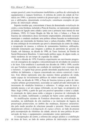 Irlys Alencar F. Barreira

      sempre possível, entre investimentos imobiliários e política de valorização de
      equipamentos e espaços históricos. A reforma do centro da cidade de For-
      taleza em 1990 e a posterior tentativa de preservação e valorização de espa-
      ços e edificações, denominada revitalização, constituem exemplos de pro-
      postas de intervenção urbana.
          Importa ressaltar que, concomitante à busca da denominada revitalização do
      centro, a zona litorânea, incluindo a Praia de Iracema, vai representar a pretensão
      já histórica de ligação entre cidade e praia com a primazia mais intensa do mar
      (Linhares, 1992). O Centro Dragão do Mar de Arte e Cultura e a Praia de
      Iracema são sintomáticos desse movimento empreendedor, articulando recursos
      municipais e estaduais mediante uma política urbana baseada na modernização
      da cidade, por intermédio do binômio lazer e cultura (Gondim, 2000). Trata-se
      de uma estratégia de investimento que prevê a dinamização do centro da cidade,
      a recuperação de museus, a reforma de monumentos históricos, edificações,
      incluindo restaurações que integram a política de patrimônio do governo do
      Estado, sob liderança, na década de 1990, de Tasso Jereissati, do Partido da
      Social-Democracia Brasileira. A intervenção política segue, de algum modo, os
      sinais modernos de um tempo de expansão da cidade.
          Desde a década de 1970, Fortaleza experimenta um movimento progres-
      sivo de emergência de espigões e descentralização de atividades de comércio
      e de lazer. Esta tendência é acentuada nas décadas de 1980 e 1990, ocasião
      em que Fortaleza consolida sua condição de metrópole com «vocação para
      o turismo». A capital hoje possui grande densidade populacional, mais de 2
      milhões de habitantes, e riqueza concentrada nos setores comercial e turís-
      tico. Este último representa uma das maiores fontes geradoras de renda,
      sendo espaço de investimentos públicos de ordem municipal e estadual.
          De fato, na década de 1990, a Praia de Iracema tornou-se palco de inter-
      venções urbanas governamentais, associadas ao capital privado interessado no
      incremento de «tradições históricas e culturais». A antiga zona de lazer e
      moradia passou a ser um espaço reformado, ou um lugar, na perspectiva de
      Marc Augé (1994), a partir do qual era possível apresentar e narrar a cidade.
      A construção do típico passa então a integrar o processo de valorização da
      história da cidade, reafirmando a condição do bairro como cartão-postal.
          As modificações recentes de Fortaleza observadas na verticalização de
      moradias, na redefinição da orla marítima e na instituição de lugares de
      preservação promoveram, no âmbito das mudanças, discursos caracteriza-
      dos pelo modo peculiar de relacionar passado e presente. Nesse momento
      despontavam críticas à desfiguração do espaço urbano, ao lado da procura
      pela recomposição da «história» da cidade, através de uma política de pre-
      servação de bens e equipamentos considerados como patrimônio.
          A «recuperação» do centro, a reforma dos antigos prédios e a redefinição
174   de áreas de lazer, ao lado de outras práticas de intervenção no contexto
 
