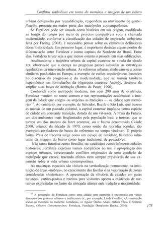 Conflitos simbólicos em torno da memória e imagem de um bairro

urbano designadas por requalificação, respondem ao movimento de gentri-
ficação, presente na maior parte das metrópoles contemporâneas.
    Se Fortaleza pode ser situada como histórica em sua origem, modificada
ao longo do tempo por meio de projetos compatíveis com a chamada
modernidade, conforme a classificação das cidades de inspiração weberiana
feita por Freitag (2003), é necessário pensar sobre os elementos definidores
dessa historicidade. Em primeiro lugar, é importante destacar alguns pontos de
diferenciação entre Fortaleza e outras capitais do Nordeste do Brasil. Entre
elas, Fortaleza talvez seja a que menos ostenta o passado em suas edificações.
    Analisando-se a trajetória urbana da capital cearense na virada do século
XIX, observa-se que a crença no progresso parece subsidiar as estratégias
reguladoras da intervenção urbana. As reformas urbanas alinhavam-se a outras
similares produzidas na Europa, a exemplo de estilos arquitetônicos baseados
no discurso do progresso e da modernidade, que se tornou também
hegemônico nas formulações da oligarquia cearense Accioly, desejosa de
ampliar suas bases de aceitação (Barros da Ponte, 1990).
    Conhecida como metrópole moderna, nos seus 280 anos de existência,
Fortaleza mantém no senso comum e nas representações acadêmicas a ima-
gem da cidade que «nega» ou «rejeita» as tradições — «a cidade sem memó-
ria»15. Ao contrário, por exemplo, de Salvador, Recife e São Luís, que trazem
as marcas de um passado colonial, a capital cearense impõe-se como espécie
de cidade em constante transição, dotada de um vir-a-ser. A Praia do Futuro,
um dos ambientes mais freqüentados pela população local e turistas, que se
tornou um dos marcos do lazer cearense, ou o bairro denominado Cidade
2000, oriundo da década de 1970, como sonho da moradia popular, são
exemplos reveladores de busca de referentes no tempo vindouro. O próprio
bairro Praia de Iracema surge como um espaço de novidade, balneário subs-
tituto da imagem do bairro como lugar tradicional de pescadores.
     Não tanto futurista como Brasília, ou saudosista como inúmeras cidades
históricas, Fortaleza expressa liames complexos no uso e apropriação dos
espaços urbanos, apresentando conflitos originados de uma condição de
metrópole que cresce, trazendo efeitos nem sempre previsíveis de sua ex-
pansão sobre a vida urbana contemporânea.
    As mudanças espaciais são visíveis na verticalização permanente, na insti-
tuição de áreas «nobres», no crescimento das favelas e na valorização de zonas
consideradas «históricas». A apresentação da «história da cidade» em guias
turísticos, cartões-postais e roteiros para visitantes aponta a existência de nar-
rativas explicitadas no lastro da almejada aliança ente tradição e modernidade.

    15
       A percepção de Fortaleza como uma cidade sem memória é encontrada em vários
discursos dos gestores urbanos e intelectuais (v., por exemplo, Linda Gondim, «A construção
social da memória na moderna Fortaleza», in Aguiar Odílio Alves, Batista Élcio e Pinheiro
Joceny, Olhares Contemporânes, Fortaleza, Fundação Demócrito Rocha, 2001).                    175
 