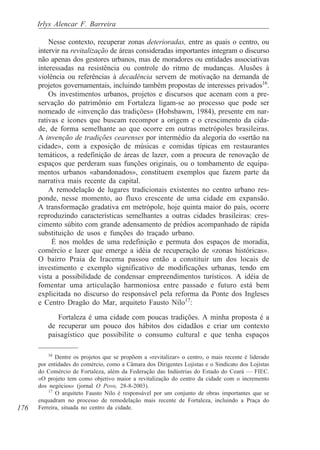 Irlys Alencar F. Barreira

          Nesse contexto, recuperar zonas deterioradas, entre as quais o centro, ou
      intervir na revitalização de áreas consideradas importantes integram o discurso
      não apenas dos gestores urbanos, mas de moradores ou entidades associativas
      interessadas na resistência ou controle do ritmo de mudanças. Alusões à
      violência ou referências à decadência servem de motivação na demanda de
      projetos governamentais, incluindo também propostas de interesses privados16.
          Os investimentos urbanos, projetos e discursos que acenam com a pre-
      servação do patrimônio em Fortaleza ligam-se ao processo que pode ser
      nomeado de «invenção das tradições» (Hobsbawm, 1984), presente em nar-
      rativas e ícones que buscam recompor a origem e o crescimento da cida-
      de, de forma semelhante ao que ocorre em outras metrópoles brasileiras.
      A invenção de tradições cearenses por intermédio da alegoria do «sertão na
      cidade», com a exposição de músicas e comidas típicas em restaurantes
      temáticos, a redefinição de áreas de lazer, com a procura de renovação de
      espaços que perderam suas funções originais, ou o tombamento de equipa-
      mentos urbanos «abandonados», constituem exemplos que fazem parte da
      narrativa mais recente da capital.
          A remodelação de lugares tradicionais existentes no centro urbano res-
      ponde, nesse momento, ao fluxo crescente de uma cidade em expansão.
      A transformação gradativa em metrópole, hoje quinta maior do país, ocorre
      reproduzindo características semelhantes a outras cidades brasileiras: cres-
      cimento súbito com grande adensamento de prédios acompanhado de rápida
      substituição de usos e funções do traçado urbano.
           É nos moldes de uma redefinição e permuta dos espaços de moradia,
      comércio e lazer que emerge a idéia de recuperação de «zonas históricas».
      O bairro Praia de Iracema passou então a constituir um dos locais de
      investimento e exemplo significativo de modificações urbanas, tendo em
      vista a possibilidade de condensar empreendimentos turísticos. A idéia de
      fomentar uma articulação harmoniosa entre passado e futuro está bem
      explicitada no discurso do responsável pela reforma da Ponte dos Ingleses
      e Centro Dragão do Mar, arquiteto Fausto Nilo17:
            Fortaleza é uma cidade com poucas tradições. A minha proposta é a
         de recuperar um pouco dos hábitos dos cidadãos e criar um contexto
         paisagístico que possibilite o consumo cultural e que tenha espaços

          16
             Dentre os projetos que se propõem a «revitalizar» o centro, o mais recente é liderado
      por entidades do comércio, como a Câmara dos Dirigentes Lojistas e o Sindicato dos Lojistas
      do Comércio de Fortaleza, além da Federação das Indústrias do Estado do Ceará — FIEC.
      «O projeto tem como objetivo maior a revitalização do centro da cidade com o incremento
      dos negócios» (jornal O Povo, 28-8-2003).
          17
             O arquiteto Fausto Nilo é responsável por um conjunto de obras importantes que se
      enquadram no processo de remodelação mais recente de Fortaleza, incluindo a Praça do
176   Ferreira, situada no centro da cidade.
 