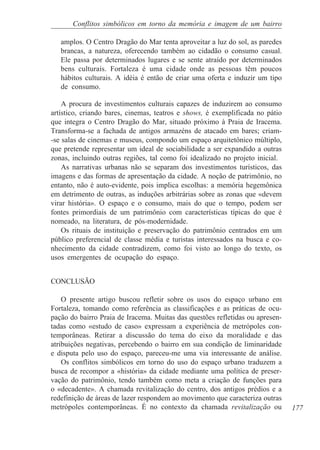 Conflitos simbólicos em torno da memória e imagem de um bairro

   amplos. O Centro Dragão do Mar tenta aproveitar a luz do sol, as paredes
   brancas, a natureza, oferecendo também ao cidadão o consumo casual.
   Ele passa por determinados lugares e se sente atraído por determinados
   bens culturais. Fortaleza é uma cidade onde as pessoas têm poucos
   hábitos culturais. A idéia é então de criar uma oferta e induzir um tipo
   de consumo.

    A procura de investimentos culturais capazes de induzirem ao consumo
artístico, criando bares, cinemas, teatros e shows, é exemplificada no pátio
que integra o Centro Dragão do Mar, situado próximo à Praia de Iracema.
Transforma-se a fachada de antigos armazéns de atacado em bares; criam-
-se salas de cinemas e museus, compondo um espaço arquitetônico múltiplo,
que pretende representar um ideal de sociabilidade a ser expandido a outras
zonas, incluindo outras regiões, tal como foi idealizado no projeto inicial.
    As narrativas urbanas não se separam dos investimentos turísticos, das
imagens e das formas de apresentação da cidade. A noção de patrimônio, no
entanto, não é auto-evidente, pois implica escolhas: a memória hegemônica
em detrimento de outras, as induções arbitrárias sobre as zonas que «devem
virar história». O espaço e o consumo, mais do que o tempo, podem ser
fontes primordiais de um patrimônio com características típicas do que é
nomeado, na literatura, de pós-modernidade.
    Os rituais de instituição e preservação do patrimônio centrados em um
público preferencial de classe média e turistas interessados na busca e co-
nhecimento da cidade contradizem, como foi visto ao longo do texto, os
usos emergentes de ocupação do espaço.


CONCLUSÃO

    O presente artigo buscou refletir sobre os usos do espaço urbano em
Fortaleza, tomando como referência as classificações e as práticas de ocu-
pação do bairro Praia de Iracema. Muitas das questões refletidas ou apresen-
tadas como «estudo de caso» expressam a experiência de metrópoles con-
temporâneas. Retirar a discussão do tema do eixo da moralidade e das
atribuições negativas, percebendo o bairro em sua condição de liminaridade
e disputa pelo uso do espaço, pareceu-me uma via interessante de análise.
    Os conflitos simbólicos em torno do uso do espaço urbano traduzem a
busca de recompor a «história» da cidade mediante uma política de preser-
vação do patrimônio, tendo também como meta a criação de funções para
o «decadente». A chamada revitalização do centro, dos antigos prédios e a
redefinição de áreas de lazer respondem ao movimento que caracteriza outras
metrópoles contemporâneas. É no contexto da chamada revitalização ou           177
 
