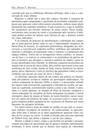 Irlys Alencar F. Barreira

      requalificação que se estabelecem diferentes definições sobre o uso e a pre-
      servação de zonas urbanas.
          Repensar a cidade sob a ótica dos espaços elevados à categoria de
      patrimônio supõe compreender o significado de prioridades e projeções tem-
      porais que aparecem como coletivamente construídas, embora sejam objeto
      permanente das contendas simbólicas. O que se preserva e o que se modifica
      são inseparáveis dos diversos interesses de atores sociais. Nesse sentido,
      movimentos mais recentes de conter o esvaziamento pelo incentivo à habi-
      tação podem resultar em práticas mais eficazes do que a denúncia restrita
      aos «usos indevidos».
          É no contexto do processo de transformação e redefinição dos espaços
      que se torna possível pensar sobre os usos e representações imagéticas do
      bairro Praia de Iracema. As expressões performáticas designadas por dete-
      rioração e requalificação traduzem conflitos simbólicos não separados de
      interesses e princípios de legitimação sobre o consumo e a apropriação dos
      espaços urbanos. Vários são os protagonistas desses conflitos: os turistas,
      «os de fora» e os nativos, os comerciantes e os proprietários de galerias de
      arte, os boêmios, que advogam a «narrativa autêntica da cidade», contra os
      jovens identificados com o barulho. As diferentes categorias de prostituta em
      disputa com as jovens de classe média. São conflitos que trazem à tona uma
      morfologia de sons (violão, bandas de forró, música eletrônica), de cheiros
      (peixe, pizza, churrasco) e cores (o bucólico das penumbras contra as luzes
      cintilantes que piscam em casas de shows e boates).
          As diferentes oposições típicas de um cenário que poderia ser denomi-
      nado pós-moderno revelam-se também em personagens emblemáticas. Na
      criativa comparação de Bauman (1998), o turista é o perscrutador nômade
      dos lugares onde teoricamente experimenta a liberdade de escolha, em opo-
      sição ao vagabundo, constantemente expulso, contra a sua vontade. A pros-
      tituta e o turista parecem, na situação da Praia de Iracema, configurar a
      síntese indesejada. Os moradores do bairro distinguem, no entanto, o turista
      estrangeiro, objeto de atração de boates, do turista brasileiro, menos recep-
      tivo aos apelos do comércio do corpo. As prostitutas pobres e outras cate-
      gorias marginais podem equiparar-se aos vagabundos de Bauman, por serem
      figurantes da paisagem incômoda.
          Um bairro torna-se ícone da cidade na medida em que nele se concen-
      tram símbolos reveladores de narrativas. Os cartões-postais, as apresenta-
      ções feitas para o turismo ou as obras arquitetônicas aparecem como ver-
      sões da boa imagen da cidade. A cidade civilizada, para usar uma expressão
      de Norbert Elias, que define e legitima o uso de seus espaços.
          Mostrar a cidade a outros, contar a sua história em passado e presente,
      compõe uma lógica de apresentação que se agrega a múltiplas representações
178   instituídas. É nesse sentido que se destaca uma espécie de «identidade
 