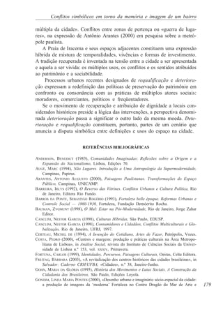 Conflitos simbólicos em torno da memória e imagem de um bairro

múltipla da cidade». Conflitos entre zonas de pertença ou «guerra de luga-
res», na expressão de Antônio Arantes (2000) em pesquisa sobre a metró-
pole paulista.
   A Praia de Iracema e seus espaços adjacentes constituem uma expressão
híbrida de mistura de temporalidades, vivências e formas de investimento.
A tradição recuperada é inventada na tensão entre a cidade a ser apresentada
e aquela a ser vivida: os múltiplos usos, os conflitos e os sentidos atribuídos
ao patrimônio e a sociabilidade.
     Processos urbanos recentes designados de requalificação e deteriora-
ção expressam a redefinição das políticas de preservação do patrimônio em
confronto ou consonância com as práticas de múltiplos atores sociais:
moradores, comerciantes, políticos e freqüentadores.
   Se o movimento de recuperação e atribuição de dignidade a locais con-
siderados históricos preside a lógica das intervenções, a perspectiva denomi-
nada deterioração passa a significar o outro lado da mesma moeda. Dete-
rioração e requalificação constituem, portanto, partes de um cenário que
anuncia a disputa simbólica entre definições e usos do espaço na cidade.


                           REFERÊNCIAS BIBLIOGRÁFICAS

ANDERSON, BENEDICT (1983), Comunidades Imaginadas: Reflexões sobre a Origem e a
    Expansão do Nacionalismo, Lisboa, Edições 70.
AUGÉ, MARC (1994), Não Lugares. Introdução a Uma Antropologia da Supermodernidade,
    Campinas, Papirus.
ARANTES, ANTONIO AUGUSTO (2000), Paisagens Paulistanas. Transformações do Espaço
    Público, Campinas, UNICAMP.
BARREIRA, IRLYS (1992), O Reverso das Vitrines. Conflitos Urbanos e Cultura Política, Rio
    de Janeiro, Editora Rio Fundo.
BARROS DA PONTE, SEBASTIÃO ROGÉRIO (1993), Fortaleza belle èpoque. Reformas Urbanas e
    Controle Social — 1860-1930, Fortaleza, Fundação Demócrito Rocha.
BAUMAN, ZYGMUNT (1998), O Mal: Estar na Pós-Modernidade, Rio de Janeiro, Jorge Zahar
    Editor.
CANCLINI, NESTOR GARCIA (1998), Culturas Híbridas, São Paulo, EDUSP.
CANCLINI, NESTOR GARCIA (1998), Consumidores e Cidadãos, Conflitos Multiculturais e Glo-
    balização, Rio de Janeiro, UFRJ, 1997.
CERTEAU, MICHEL DE (1994), A Invenção do Cotidiano, Artes de Fazer, Petrópolis, Vozes.
COSTA, PEDRO (2000), «Centros e margens: produção e práticas culturais na Área Metropo-
    litana de Lisboa», in Análise Social, revista do Instituto de Ciências Sociais da Univer-
    sidade de Lisboa n.º 153, vol. XXXIV, Primavera.
FORTUNA, CARLOS (1999), Identidades, Percursos, Paisagens Culturais, Oeiras, Celta Editora.
FREITAG, BÁRBARA (2003), «A revitalização dos centros históricos das cidades brasileiras», in
    Salvador: Caderno CRH/UFBA, «Cidades», n.º 38, Janeiro-Junho.
GOHN, MARIA DA GLÓRIA (1995), História dos Movimentos e Lutas Sociais. A Construção da
    Cidadania dos Brasileiros, São Paulo, Edições Loyola.
GONDIM, LINDA MARIA PONTES (2000), «Desenho urbano e imaginário sócio-espacial da cidade:
    a produção de imagens da ‘moderna’ Fortaleza no Centro Dragão do Mar de Arte e              179
 