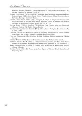 Irlys Alencar F. Barreira

          Cultura», relatório submetido à Fundação Cearense de Apoio ao Desenvolvimento Cien-
          tífico e Tecnológico, Fortaleza, FUNCAP.
      GONDIM, LINDA MARIA PONTES (2001), «A construção social da memória na moderna Forta-
          leza», in Aguiar Odílio Alves, Batista Élcio e Pinheiro Joceny, Olhares Contemporâneos,
          Fortaleza, Fundação Demócrito Rocha.
      GONDIM, LINDA MARIA PONTES (2001), «Imagem da cidade ou imaginário sócio-espacial?
          Reflexões sobre as relações entre espaço, política e cultura a propósito da Praia de
          Iracema», in Revista de Ciências Sociais, vol. 32, n.os 1-2.
      HARVEY, DAVID (1993), A Condição Pós-Moderna, Uma Pesquisa sobre as Origens da
          Mudança Cultural, São Paulo, Edições Loyola.
      HOBSBAUM, ERIC, e TERENCE, RANGER, (1984), A Invenção das Tradições, Rio de Janeiro, Paz
          e Terra, 1984.
      LINHARES, PAULO (1992), Cidade de Água e Sal. Por Uma Antropologia do Litoral Nordeste
          sem Cana e sem Açúcar, Fortaleza, Fundação Demócrito Rocha.
      PAIS, JOSÉ MACHADO (2002), Sociologia da Vida Cotidiana, Lisboa, Instituto de Ciências
          Sociais.
      SCHERER-WARREN (1993), Redes e Movimentos Sociais, São Paulo, Edições Loyola.
      SCHRAMM, SOLANGE M. O. (2002), O Território Livre de Iracema: Nem Só o Nome Ficou,
          dissertação de mestrado, programa de pós-graduação em Sociologia da UFC, Fortaleza-CE.
      SIMMEL, GEORG (1986), Sociología, 2, Estudios sobre las Formas de Socializacion, Madrid,
          Alianza Editorial.
      TURNER, VICTOR (1964), The Forest of Symbols: Aspects of Ndembu Ritual, Ithaca, Cornell
          University Press.




180
 