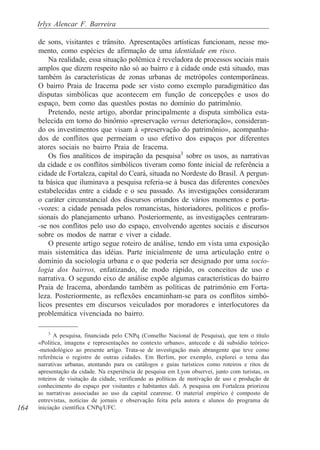 Irlys Alencar F. Barreira

      de sons, visitantes e trânsito. Apresentações artísticas funcionam, nesse mo-
      mento, como espécies de afirmação de uma identidade em risco.
          Na realidade, essa situação polêmica é reveladora de processos sociais mais
      amplos que dizem respeito não só ao bairro e à cidade onde está situado, mas
      também às características de zonas urbanas de metrópoles contemporâneas.
      O bairro Praia de Iracema pode ser visto como exemplo paradigmático das
      disputas simbólicas que acontecem em função de concepções e usos do
      espaço, bem como das questões postas no domínio do patrimônio.
          Pretendo, neste artigo, abordar principalmente a disputa simbólica esta-
      belecida em torno do binômio «preservação versus deterioração», consideran-
      do os investimentos que visam à «preservação do patrimônio», acompanha-
      dos de conflitos que permeiam o uso efetivo dos espaços por diferentes
      atores sociais no bairro Praia de Iracema.
          Os fios analíticos de inspiração da pesquisa3 sobre os usos, as narrativas
      da cidade e os conflitos simbólicos tiveram como fonte inicial de referência a
      cidade de Fortaleza, capital do Ceará, situada no Nordeste do Brasil. A pergun-
      ta básica que iluminava a pesquisa referia-se à busca das diferentes conexões
      estabelecidas entre a cidade e o seu passado. As investigações consideraram
      o caráter circunstancial dos discursos oriundos de vários momentos e porta-
      -vozes: a cidade pensada pelos romancistas, historiadores, políticos e profis-
      sionais do planejamento urbano. Posteriormente, as investigações centraram-
      -se nos conflitos pelo uso do espaço, envolvendo agentes sociais e discursos
      sobre os modos de narrar e viver a cidade.
          O presente artigo segue roteiro de análise, tendo em vista uma exposição
      mais sistemática das idéias. Parte inicialmente de uma articulação entre o
      domínio da sociologia urbana e o que poderia ser designado por uma socio-
      logia dos bairros, enfatizando, de modo rápido, os conceitos de uso e
      narrativa. O segundo eixo de análise expõe algumas características do bairro
      Praia de Iracema, abordando também as políticas de patrimônio em Forta-
      leza. Posteriormente, as reflexões encaminham-se para os conflitos simbó-
      licos presentes em discursos veiculados por moradores e interlocutores da
      problemática vivenciada no bairro.

         3
             A pesquisa, financiada pelo CNPq (Conselho Nacional de Pesquisa), que tem o título
      «Política, imagens e representações no contexto urbano», antecede e dá subsídio teórico-
      -metodológico ao presente artigo. Trata-se de investigação mais abrangente que teve como
      referência o registro de outras cidades. Em Berlim, por exemplo, explorei o tema das
      narrativas urbanas, atentando para os catálogos e guias turísticos como roteiros e ritos de
      apresentação da cidade. Na experiência de pesquisa em Lyon observei, junto com turistas, os
      roteiros de visitação da cidade, verificando as políticas de motivação de uso e produção de
      conhecimento do espaço por visitantes e habitantes dali. A pesquisa em Fortaleza priorizou
      as narrativas associadas ao uso da capital cearense. O material empírico é composto de
      entrevistas, notícias de jornais e observação feita pela autora e alunos do programa de
164   iniciação científica CNPq/UFC.
 