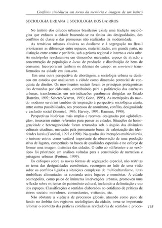 Conflitos simbólicos em torno da memória e imagem de um bairro

SOCIOLOGIA URBANA E SOCIOLOGIA DOS BAIRROS

    No âmbito dos estudos urbanos brasileiros existe uma tradição socioló-
gica que enfocou a cidade baseando-se na tônica das desigualdades, dos
conflitos de classe e das promessas não realizadas da modernidade.
    As temáticas urbanas alusivas ao dualismo e à segregação no Brasil
priorizaram as diferenças entre espaços, materializadas, em grande parte, na
distinção entre centro e periferia, sob o prisma regional e interno a cada urbe.
As metrópoles revelaram-se em dimensões marcantes: espaço de atração e
concentração de população e locus de produção e distribuição de bens de
consumo. Incorporaram também os dilemas do campo: os sem-terra trans-
formados na cidade em sem-teto.
     Em uma outra perspectiva de abordagem, a sociologia urbana se desta-
cou em estudos que analisaram a cidade como dimensão potencial de con-
quista de direitos. Os movimentos sociais foram os principais protagonistas
das demandas por cidadania, contribuindo para a politização das carências
urbanas, transformadas em reivindicações geralmente dirigidas ao Estado
(Barreira, 1992; Scherer-Warren, 1993; Gohn, 1995). As metrópoles do mun-
do moderno serviram também de inspiração à perspectiva sociológica atenta,
entre outras possibilidades, aos processos de anonimato, conflito, desigualdade
e exclusão social (Simmel, 1986; Harvey, 1993; Bauman, 1998).
    Perspectivas históricas mais amplas e recentes, designadas por «globaliza-
ção», trouxeram outros referentes para pensar as cidades. Situações de homo-
geneidade e heterogeneidade foram retomadas sob o ângulo das dinâmicas
culturais citadinas, marcadas pela permanente busca de valorização das iden-
tidades locais (Canclini, 1997 e 1998). No quadro das interações multiculturais,
o turismo entrou como variável importante de observação de uma produção
ativa de lugares, competindo na busca de qualidades especiais e no esforço de
formar uma imagem distintiva das cidades. O culto ao «diferente» e ao «exó-
tico» foi priorizado em análises voltadas para a constituição de narrativas e
paisagens urbanas (Fortuna, 1999).
    Os enfoques sobre as novas formas de segregação espacial, não restritas
ao tema das desigualdades econômicas, ressurgem ao lado de uma visão
sobre os conflitos ligados a situações complexas de multiculturalismo, lutas
simbólicas alimentadas na contenda entre lugares e memórias. A cidade
cosmopolita, como palco de inúmeras intervenções urbanas, promoveu uma
reflexão sobre os temas do patrimônio cultural, incluindo a delimitação e uso
dos espaços. Classificações e sentidos elaborados no cotidiano de práticas de
atores sociais: moradores, comerciantes, visitantes, etc.
    Não obstante a vigência de processos globais, atuando como pano de
fundo no âmbito dos registros sociológicos da cidade, torna-se importante
retomar o contexto das práticas cotidianas reveladoras de sentidos e proces-       165
 