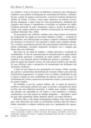 Irlys Alencar F. Barreira

      sos citadinos. Trata-se de pensar as dinâmicas estruturais mais abrangentes
      mediante o que poderia ser designado de «sociologia dos bairros», entenden-
      do que, a partir de espaços microssociais, é possível examinar perspectivas
      globais da cidade. O bairro, como lugar expressivo de práticas sociais,
      permite ultrapassar a lógica linear de certas generalizações, atentando para
      situações mais densas e contraditórias vivenciadas no cotidiano da cidade.
      Cotidiano permeado de ações insurgentes, rotinas e modos de apreender a
      cidade, nem sempre cabíveis nos modelos convencionais de observação da
      realidade (Machado Pais, 2002).
          Os pressupostos das reflexões contidas neste artigo partem inicialmente
      da compreensão da cidade em sua feição dinâmica e plural — resultado de
      investimentos, usos diferenciados do espaço e disputas simbólicas mediadas
      por discursos ou narrativas4. Em oposição à cidade como entidade substan-
      tiva e unitária, normalmente próxima das representações identitárias que sus-
      tentam estereótipos, considero importante incorporar usos e imagens que
      fazem dela seus habitantes.
          Para além de um ideal de unidade, a cidade representa a conjunção de
      sociabilidades. O risco de essencialização ou substantivação do espaço urbano
      existe quando pensamos a metrópole de modo estático e uniforme, senso
      contrário à sua dimensão plástica moldada por práticas e interações — pro-
      jeção no espaço das relações sociais, tal como pensou Lefebvre em inúmeras
      de suas reflexões sobre a perspectiva de comunicação dos habitantes das
      metrópoles modernas.
          A idéia de uso inspira-se nas formulações de Certeau (1994), servindo
      para pensar a característica diversificada do consumo urbano, para além das
      classificações hegemônicas. O próprio viver na cidade é sinalizador de que
      o espaço é dotado de uma variabilidade de práticas sociais ou usanças, na
      terminologia de Certeau, expressivas da dimensão criativa e relacional do uso
      do espaço citadino.
          Na realidade, o uso dos espaços urbanos não se separa de processos,
      conflitos e intervenções políticas nos quais se percebe a emergência de atores
      no fluxo das mais diferentes interações. A cidade, nesse sentido, é múltipla,
      não obstante sua capacidade de «se impor» a seus moradores e visitantes,
      constituindo-se em uma espécie de unidade imaginária — identidade a partir
      da qual cada aglomerado urbano pretende afirmar sua marca distintiva.
          Reflexões sobre a vida urbana contemporânea supõem, entre outras aborda-
      gens, uma observação que capte os investimentos políticos para dar forma à
      cidade, articulados às disputas simbólicas pelo uso e apropriação dos espaços.

          4
            Estou designando por narrativa o conjunto de discursos, imagens e representações que
      visam a apresentar a cidade e situá-la no tempo. São imagens construídas com base em
      estereótipos, imagens para turistas e imagens de propaganda que são mais ou menos incor-
166   poradas por moradores.
 