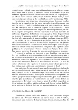 Conflitos simbólicos em torno da memória e imagem de um bairro

A cidade como totalidade e suas materialidades plurais trazem referentes impor-
tantes tanto para se pensar na expansão comum às metrópoles como nos
territórios específicos oriundos de cada localidade urbana. Em tal perspectiva,
as cidades, assim como os bairros, trazem as marcas de seus atores, o fluxo
das interações descontínuas e das sociabilidades conflitivas (Simmel, 1986).
    Na articulação entre discursos e intervenções urbanas, é possível concluir
também que as narrativas não são meras percepções imaginárias, porque elas
também «fazem a cidade», sendo inseparáveis de processos políticos. Deduz-
-se, por conseguinte, que as narrativas integram a constituição histórica das
cidades, sinalizando momentos ou conjunturas. Situações permeadas por con-
flitos (disputas contingentes pelo uso e definição do espaço), momentos de
redefinição de políticas de habitação (requalificação e defesa do patrimônio)
ou cenários de campanha eleitoral (promessas de uma cidade melhor), que
incidem sobre a construção de uma comunidade imaginada (Anderson, 1983).
    Na medida em que a instituição do patrimônio emerge na direção da
visibilidade turística, a narrativa da cidade torna o «passado» a ser apresen-
tado objeto de recriação e inventividade. Novas funções para velhos equipa-
mentos e controle sobre «usos indevidos» configuram parte significativa das
políticas e dos investimentos culturais e comerciais. Nunca é de mais lem-
brar que as narrativas da cidade são também narrativas para o consumo.
    A perspectiva analítica que incorpora os usos da cidade e as narrativas
leva em consideração as representações sociais, os investimentos urbanos e
os enfrentamentos simbólicos nos quais sobressaem categorias profissionais
(arquitetos, intelectuais e políticos) e outros atores consumidores do espaço,
assim como moradores, turistas ou frequentadores habituais. Os usos do
espaço urbano não estão separados de narrativas, na medida em que alimen-
tam práticas que contribuem para informar a imagem do local.
    Uma sociologia dos bairros supõe uma sociologia nos bairros, sinalizando
para a multiplicidade de usos e apresentações de identidade não redutíveis a
uma expressão unitária. A imagem homogênea que as narrativas do consumo
turístico pretendem evocar (o bairro típico) esconde os usos «ilegítimos» do
espaço que precisam ser recuperados pelo observador, pois fazem parte das
disputas pela classificação e reconhecimento de atores sociais. Enfim, as
representações do bairro como síntese e como diversidade respondem ao
fluxo histórico das práticas sociais, conforme será visto no embate simbólico
entre usuários da Praia de Iracema nas argumentações que se seguem.


CENÁRIOS DA PRAIA DE IRACEMA

   Conhecida no passado como Praia do Peixe, a Praia de Iracema emergiu
na década de 1920 como balneário de classes média e alta da cidade,
inaugurando uma alternativa de lazer e moradia. Posteriormente, as obras do       167
 