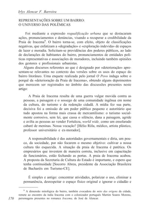 Irlys Alencar F. Barreira

      REPRESENTAÇÕES SOBRE UM BAIRRO:
      O UNIVERSO DAS POLÊMICAS

           Foi mediante a expressão requalificação urbana que se destacaram
      ações, pronunciamentos e denúncias, visando a recuperar a credibilidade da
      Praia de Iracema9. O bairro torna-se, com efeito, objeto de classificações
      negativas, que enfatizam a «degradação» e «exploração indevida» de espaços
      de lazer e moradia. Solicitam-se providências dos poderes públicos, ao lado
      de declarações de habitantes do bairro, pronunciamentos de entidades polí-
      ticas representativas e associações de moradores, incluindo também opiniões
      dos gestores e profissionais urbanistas.
          Alguns discursos referentes ao que é designado por «deterioração» apre-
      sentam-se relevantes no contexto das versões sobre os usos do espaço do
      bairro litorâneo. Uma enquete realizada pelo jornal O Povo indaga sobre o
      porquê da «deterioração da Praia de Iracema», obtendo alguns depoimentos
      que merecem ser registrados no âmbito das discussões presentes neste
      artigo:

            A Praia de Iracema resulta de uma guerra vulgar movida contra as
         pessoas, a paisagem e o sossego de uma comunidade ingênua em nome
         da cultura, do turismo e da redenção cidadã. A mídia fez sua parte,
         decisiva foi a omissão de um poder público pequeno e autoritário que
         tudo apostou na forma mais crassa de mercantilismo: o turismo social-
         mente corrosivo, sem lei, que cassa o silêncio, dana a paisagem, agride
         e avilta as pessoas ao vender Fortaleza, world wide, como um ensolarado
         cabaré de meninas. Nossa vocação? [Hélio Rôla, médico, artista plástico,
         professor universitário e ex-morador].

            A responsabilidade é das autoridades governamentais e diria, um pou-
         co, da sociedade, por não focarem o mesmo objetivo: cultivar a nossa
         cultura tão esquecida. A situação da praia de Iracema é patética. Os
         empresários que investem de maneira correta, inclusive em capacitação
         de funcionários, estão fechando as portas. A praia de Iracema acabou.
         A proposta da Secretaria de Cultura do Estado é importante, e espero que
         tenha continuidade [Socorro Abreu, presidente da Associação Brasileira
         de Bacharéis em Turismo-CE].

            É simples e antigo: concentrar atividades, polarizar o uso, eliminar a
         permanência, desrespeitar o espaço físico original e ignorar o cidadão e

          9
            A dimensão mitológica do bairro, também evocadora do mito das origens da cidade,
      remete ao encontro da índia Iracema com o colonizador português Martim Soares Moreno,
170   personagens presentes no romance Iracema, de José de Alencar.
 