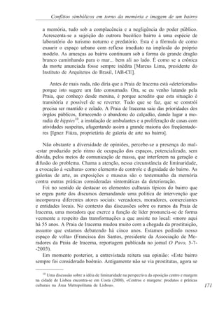 Conflitos simbólicos em torno da memória e imagem de um bairro

    a memória, tudo sob a complacência e a negligência do poder público.
    Acrescenta-se a sujeição do outrora bucólico bairro à uma espécie de
    laboratório do turismo noturno e predatório. Esta é a fórmula de como
    exaurir o espaço urbano com reflexo imediato na implosão do próprio
    modelo. As ameaças ao bairro continuam sob a forma do grande dragão
    branco caminhando para o mar... bem ali ao lado. É como se a crônica
    da morte anunciada fosse sempre inédita [Marcus Lima, presidente do
    Instituto de Arquitetos do Brasil, IAB-CE].

        Antes de mais nada, não diria que a Praia de Iracema está «deteriorada»
    porque isto sugere um fato consumado. Ora, se eu venho lutando pela
    Praia, que conheço desde menina, é porque acredito que esta situação é
    transitória e possível de se reverter. Tudo que se faz, que se constrói
    precisa ser mantido e zelado. A Praia de Iracema saiu das prioridades dos
    órgãos públicos, fornecendo o abandono do calçadão, dando lugar a mo-
    radia de hippies10, a instalação de ambulantes e a proliferação de casas com
    atividades suspeitas, afugentando assim a grande maioria dos freqüentado-
    res [Ignez Fiúza, proprietária de galeria de arte no bairro].

    Não obstante a diversidade de opiniões, percebe-se a presença do mal-
-estar produzido pelo ritmo de ocupação dos espaços, potencializado, sem
dúvida, pelos meios de comunicação de massa, que interferem na geração e
difusão do problema. Chama a atenção, nessa circunstância de liminaridade,
a evocação à «cultura» como elemento de controle e dignidade do bairro. As
galerias de arte, as exposições e museus são o testemunho da memória
contra outras práticas consideradas sintomáticas da deterioração.
    Foi no sentido de destacar os elementos culturais típicos do bairro que
se ergeu parte dos discursos demandando uma política de intervenção que
incorporava diferentes atores sociais: vereadores, moradores, comerciantes
e entidades locais. No contexto das discussões sobre os rumos da Praia de
Iracema, uma moradora que exerce a função de líder pronuncia-se de forma
veemente a respeito das transformações a que assiste no local: «moro aqui
há 55 anos. A Praia de Iracema mudou muito com a chegada da prostituição,
assunto que estamos debatendo há cinco anos. Estamos pedindo nosso
espaço de volta» (Francisca dos Santos, presidente da Associação de Mo-
radores da Praia de Iracema, reportagem publicada no jornal O Povo, 5-7-
-2003).
    Em momento posterior, a entrevistada reitera sua opinião: «Este bairro
sempre foi considerado boêmio. Antigamente não se via prostitutas, agora se

    10
       Uma discussão sobre a idéia de liminaridade na perspectiva da oposição centro e margem
na cidade de Lisboa encontra-se em Costa (2000), «Centros e margens: produtos e práticas
culturais na Área Metropolitana de Lisboa».                                                     171
 
