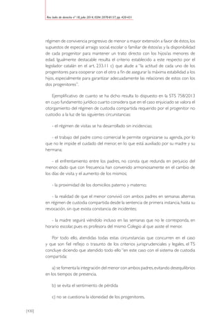 [430]
Rev. boliv. de derecho nº 18, julio 2014, ISSN: 2070-8157, pp. 420-431
régimen de convivencia progresivo de menor a mayor extensión a favor de éstos, los
supuestos de especial arraigo social, escolar o familiar de éstos/as y la disponibilidad
de cada progenitor para mantener un trato directo con los hijos/as menores de
edad. Igualmente destacable resulta el criterio establecido a este respecto por el
legislador catalán en el art. 233.11 c) que alude a “la actitud de cada uno de los
progenitores para cooperar con el otro a fin de asegurar la máxima estabilidad a los
hijos, especialmente para garantizar adecuadamente las relaciones de estos con los
dos progenitores”.
Ejemplificativo de cuanto se ha dicho resulta lo dispuesto en la STS 758/2013
en cuyo fundamento jurídico cuarto considera que en el caso enjuiciado se valora el
otorgamiento del régimen de custodia compartida requerido por el progenitor no
custodio a la luz de las siguientes circunstancias:
- el régimen de visitas se ha desarrollado sin incidencias;
- el trabajo del padre como comercial le permite organizarse su agenda, por lo
que no le impide el cuidado del menor, en lo que está auxiliado por su madre y su
hermana;
- el enfrentamiento entre los padres, no consta que redunda en perjuicio del
menor, dado que con frecuencia han convenido armoniosamente en el cambio de
los días de visita y el aumento de los mismos;
- la proximidad de los domicilios paterno y materno;
- la realidad de que el menor convivió con ambos padres en semanas alternas
en régimen de custodia compartida desde la sentencia de primera instancia, hasta su
revocación, sin que exista constancia de incidentes;
- la madre seguirá viéndolo incluso en las semanas que no le corresponda, en
horario escolar, pues es profesora del mismo Colegio al que asiste el menor.
Por todo ello, atendidas todas estas circunstancias que concurren en el caso
y que son fiel reflejo o trasunto de los criterios jurisprudenciales y legales, el TS
concluye diciendo que atendido todo ello “en este caso con el sistema de custodia
compartida:
a) se fomenta la integración del menor con ambos padres,evitando desequilibrios
en los tiempos de presencia,
b) se evita el sentimiento de pérdida
c) no se cuestiona la idoneidad de los progenitores,
 