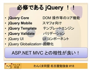 必修である jQuery ！！
•   jQuery Core            DOM 操作等のコア機能
•   jQuery Mobile          スマフォ向け
•   jQuery Template        テンプレートエンジン
•   jQuery Validate        バリデーション
•   jQuery UI              UI コンポーネント
•   jQuery Globalization   国際化

      ASP.NET MVC との相性が良い！

                   わんくま同盟 名古屋勉強会 #18
 