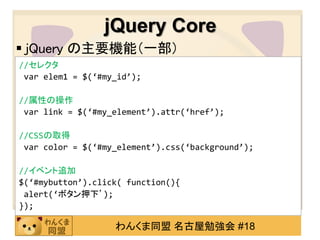 jQuery Core
 jQuery の主要機能（一部）
//セレクタ
 var elem1 = $(‘#my_id’);

//属性の操作
 var link = $(‘#my_element’).attr(‘href’);

//CSSの取得
 var color = $(‘#my_element’).css(‘background’);

//イベント追加
$(‘#mybutton’).click( function(){
 alert(‘ボタン押下’);
});

                   わんくま同盟 名古屋勉強会 #18
 
