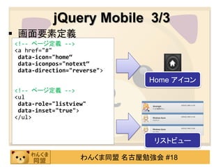 jQuery Mobile 3/3
 画面要素定義
<!-- ページ定義 -->
<a href="#"
 data-icon="home“
 data-iconpos="notext“
 data-direction="reverse">
                               Home アイコン
<!-- ページ定義 -->
<ul
 data-role="listview"
 data-inset="true">
</ul>


                               リストビュー

                   わんくま同盟 名古屋勉強会 #18
 