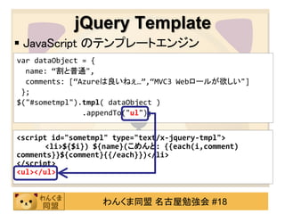 jQuery Template
 JavaScript のテンプレートエンジン
var dataObject = {
  name: ‚割と普通",
  comments: [‚Azureは良いねぇ…‛,‚MVC3 Webロールが欲しい"]
 };
$("#sometmpl").tmpl( dataObject )
               .appendTo("ul");


<script id="sometmpl" type="text/x-jquery-tmpl">
       <li>${$i}) ${name}(こめんと: {{each(i,comment)
comments}}${comment}{{/each}})</li>
</script>
<ul></ul>


                   わんくま同盟 名古屋勉強会 #18
 