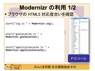 Modernizr の利用 1/2
 ブラウザの HTML5 対応度合いを確認
//SVG 対応の可否
alert("svg is " + Modernizr.svg);

//GPS 位置取得の可否
alert("geolocation is " +
Modernizr.geolocation);

//アプリケーションキャッシュの可否
alert("applicationcache is " +
Modernizr.applicationcache);


                                    F12 ツール

                   わんくま同盟 名古屋勉強会 #18
 