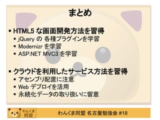 まとめ
 HTML5 な画面開発方法を習得
 jQuery の 各種プラグインを学習
 Modernizr を学習
 ASP.NET MVC3 を学習

 クラウドを利用したサービス方法を習得
 アセンブリ配置に注意
 Web デプロイを活用
 永続化データの取り扱いに留意

          わんくま同盟 名古屋勉強会 #18
 