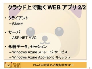 クラウド上で動く WEB アプリ 2/2
• クライアント
 – jQuery

• サーバ
 – ASP.NET MVC

• 永続データ、セッション
 – Windows Azure ストレージ サービス
 – Windows Azure AppFabric キャッシュ

             わんくま同盟 名古屋勉強会 #18
                                   8
 