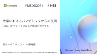 Microsoft Japan Digital Days
*本資料の内容 (添付文書、リンク先などを含む) は Microsoft Japan Digital Days における公開日時点のものであり、予告なく変更される場合があります。
#MSDD2021
日本マイクロソフト 中田寿穂
大学におけるパンデミックからの復興
DXがパンデミック後のコア価値を強化する
# N18
 