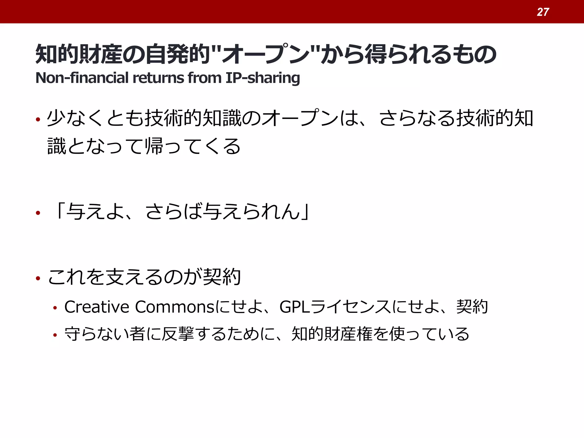 知的財産の自発的"オープン"から得られるもの
Non-financial returns from IP-sharing
• 少なくとも技術的知識のオープンは、さらなる技術的知
識となって帰ってくる
• 「与えよ、さらば与えられん」
• これを支えるのが契約
• Creative Commonsにせよ、GPLライセンスにせよ、契約
• 守らない者に反撃するために、知的財産権を使っている
27
 