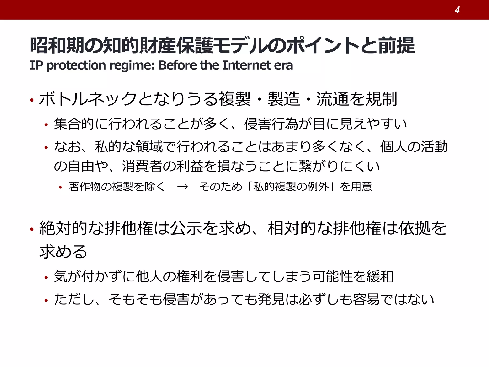 昭和期の知的財産保護モデルのポイントと前提
IP protection regime: Before the Internet era
• ボトルネックとなりうる複製・製造・流通を規制
• 集合的に行われることが多く、侵害行為が目に見えやすい
• なお、私的な領域で行われることはあまり多くなく、個人の活動
の自由や、消費者の利益を損なうことに繋がりにくい
• 著作物の複製を除く → そのため「私的複製の例外」を用意
• 絶対的な排他権は公示を求め、相対的な排他権は依拠を
求める
• 気が付かずに他人の権利を侵害してしまう可能性を緩和
• ただし、そもそも侵害があっても発見は必ずしも容易ではない
4
 