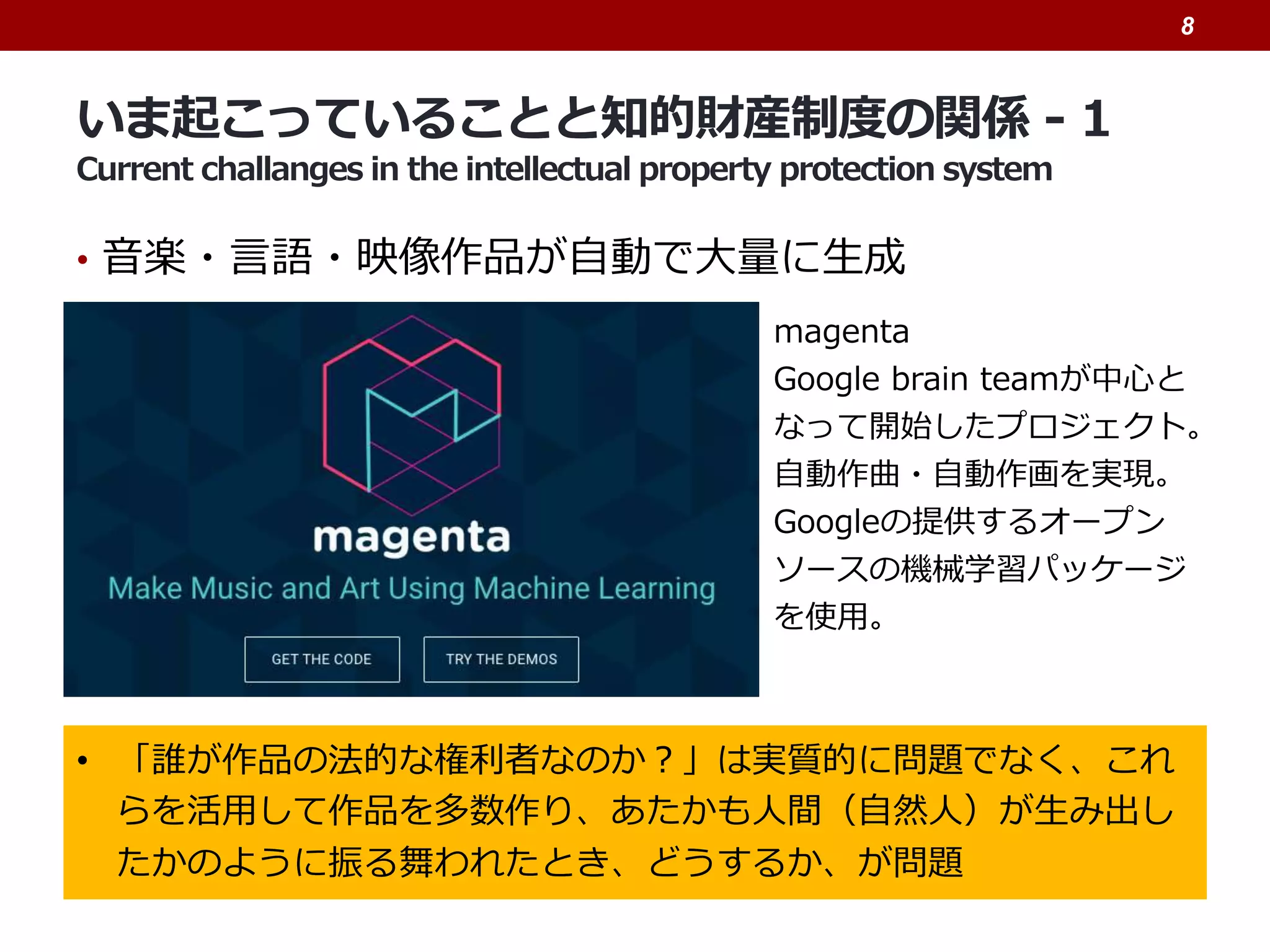 いま起こっていることと知的財産制度の関係 - 1
Current challanges in the intellectual property protection system
• 音楽・言語・映像作品が自動で大量に生成
8
• 「誰が作品の法的な権利者なのか？」は実質的に問題でなく、これ
らを活用して作品を多数作り、あたかも人間（自然人）が生み出し
たかのように振る舞われたとき、どうするか、が問題
magenta
Google brain teamが中心と
なって開始したプロジェクト。
自動作曲・自動作画を実現。
Googleの提供するオープン
ソースの機械学習パッケージ
を使用。
 