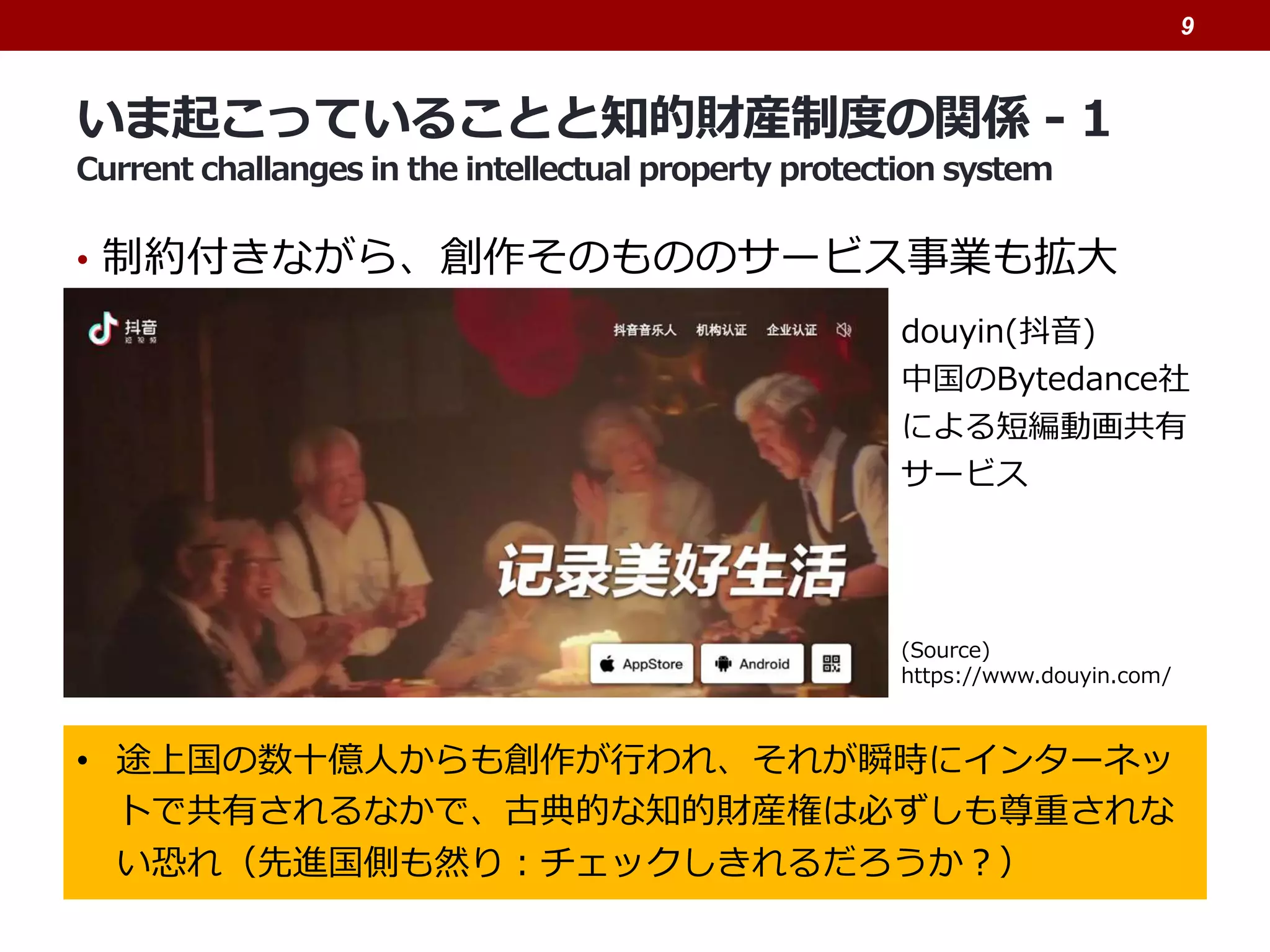 いま起こっていることと知的財産制度の関係 - 1
Current challanges in the intellectual property protection system
• 制約付きながら、創作そのもののサービス事業も拡大
9
• 途上国の数十億人からも創作が行われ、それが瞬時にインターネッ
トで共有されるなかで、古典的な知的財産権は必ずしも尊重されな
い恐れ（先進国側も然り：チェックしきれるだろうか？）
douyin(抖音)
中国のBytedance社
による短編動画共有
サービス
(Source)
https://www.douyin.com/
 