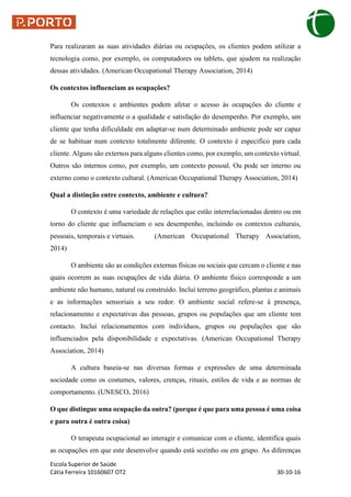 Escola Superior de Saúde
Cátia Ferreira 10160607 OT2 30-10-16
Para realizaram as suas atividades diárias ou ocupações, os clientes podem utilizar a
tecnologia como, por exemplo, os computadores ou tablets, que ajudem na realização
dessas atividades. (American Occupational Therapy Association, 2014)
Os contextos influenciam as ocupações?
Os contextos e ambientes podem afetar o acesso às ocupações do cliente e
influenciar negativamente o a qualidade e satisfação do desempenho. Por exemplo, um
cliente que tenha dificuldade em adaptar-se num determinado ambiente pode ser capaz
de se habituar num contexto totalmente diferente. O contexto é especifico para cada
cliente. Alguns são externos para alguns clientes como, por exemplo, um contexto virtual.
Outros são internos como, por exemplo, um contexto pessoal. Ou pode ser interno ou
externo como o contexto cultural. (American Occupational Therapy Association, 2014)
Qual a distinção entre contexto, ambiente e cultura?
O contexto é uma variedade de relações que estão interrelacionadas dentro ou em
torno do cliente que influenciam o seu desempenho, incluindo os contextos culturais,
pessoais, temporais e virtuais. (American Occupational Therapy Association,
2014)
O ambiente são as condições externas físicas ou sociais que cercam o cliente e nas
quais ocorrem as suas ocupações de vida diária. O ambiente físico corresponde a um
ambiente não humano, natural ou construído. Incluí terreno geográfico, plantas e animais
e as informações sensoriais a seu redor. O ambiente social refere-se á presença,
relacionamento e expectativas das pessoas, grupos ou populações que um cliente tem
contacto. Inclui relacionamentos com indivíduos, grupos ou populações que são
influenciados pela disponibilidade e expectativas. (American Occupational Therapy
Association, 2014)
A cultura baseia-se nas diversas formas e expressões de uma determinada
sociedade como os costumes, valores, crenças, rituais, estilos de vida e as normas de
comportamento. (UNESCO, 2016)
O que distingue uma ocupação da outra? (porque é que para uma pessoa é uma coisa
e para outra é outra coisa)
O terapeuta ocupacional ao interagir e comunicar com o cliente, identifica quais
as ocupações em que este desenvolve quando está sozinho ou em grupo. As diferenças
 