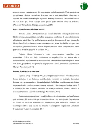 Escola Superior de Saúde
Cátia Ferreira 10160607 OT2 30-10-16
entre as pessoas e as ocupações são complexas e multidimensionais. Uma ocupação na
perspetiva do cliente é categorizada de acordo com as suas necessidades e interesses e
depende do contexto. Por exemplo, o que uma pessoa pode entender como uma atividade
da vida diária (ex: lavar a roupa) outra pessoa pode entender como um trabalho.
(American Occupational Therapy Association, 2014)
Qual a distinção entre hábitos e rotinas?
Becker e Lazaric (2004) explicam que existem diferentes formas para conceituar
hábitos e rotinas, mas explicam que hábito se relaciona com formas de ação anteriormente
adotadas ou adquiridas. É a tendência para a repetição de respostas. E que, rotinas são
hábitos formalizados e incorporados no comportamento, sendo fortalecidos pelo processo
de repetição, podendo tornar-se práticas inquestionáveis e serem compreendidas como
padrões de atividade. (Beuren & Oliveira, 2012)
Portanto, hábitos referem-se a certos comportamentos específicos e/ou
automáticos. Podem ser úteis, dominantes ou empobrecidos. As rotinas são o
estabelecimento de ocupações ou atividades que fornecem uma estrutura para a nossa
vida diária, podendo ou não promover ou prejudicar a saúde. (American Occupational
Therapy Association, 2014)
O que é desempenho ocupacional?
Segundo Arvey e Murphy (1998), o desempenho ocupacional é definido de várias
formas distintas. É um fenômeno multifacetado, composto por múltiplas dimensões
latentes, entre as quais estão os fatores individuais (habilidade cognitiva e características
de personalidade) e os fatores contextuais do ambiente (Pilati, Porto, & Silvino, 2009). É
a realização de uma ocupação resultante da interação ambiente, cliente, contexto e
atividade.(American Occupational Therapy Association, 2014)
O desempenho ocupacional e os vários fatores do cliente podem ser beneficiados
pelo ambiente (físico ou social) que permitem melhorar a sua participação. Os problemas
do cliente ou possíveis problemas são identificados pela observação, medição ou
informação sobre o que facilita ou dificulta o desempenho ocupacional. (American
Occupational Therapy Association, 2014)
 