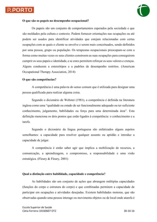 Escola Superior de Saúde
Cátia Ferreira 10160607 OT2 30-10-16
O que são os papeis no desempenho ocupacional?
Os papeis são um conjunto de comportamentos esperados pela sociedade e que
são moldados pela cultura e contexto. Podem fornecer orientações nas ocupações ou até
podem ser usados para identificar atividades que estejam relacionadas com certas
ocupações com as quais o cliente se envolve e serem mais conceituados, sendo definidos
por uma pessoa, grupo ou população. Os terapeutas ocupacionais preocupam-se com a
forma como muitas vezes os seus clientes constroem as suas ocupações para conseguirem
cumprir os seus papeis e identidade, e se estes permitem reforçar os seus valores e crenças.
Alguns conduzem a estereótipos e a padrões de desempenho restritos. (American
Occupational Therapy Association, 2014)
O que são competências?
A competência é uma palavra do senso comum que é utilizada para designar uma
pessoa qualificada para realizar alguma coisa.
Segundo o dicionário de Webster (1981), a competência é definida na literatura
inglesa como uma “qualidade ou estado de ser funcionalmente adequado ou ter suficiente
conhecimento, julgamento, habilidades ou força para uma determinada área”. Esta
definição menciona os dois pontos que estão ligados à competência: o conhecimento e a
tarefa.
Segundo o dicionário da língua portuguesa são enfatizados alguns aspetos
semelhantes: a capacidade para resolver qualquer assunto ou aptidão e introduz a
capacidade de julgar.
A competência é então saber agir que implica a mobilização de recursos, a
comunicação, a aprendizagem, o compromisso, a responsabilidade e uma visão
estratégica. (Fleury & Fleury, 2001)
Qual a distinção entre habilidade, capacidade e competência?
As habilidades são um conjunto de ações que abrangem múltiplas capacidades
(funções do corpo e estrutura do corpo) e que combinadas permitem a capacidade de
participar em ocupações e atividades desejadas. Existem habilidades motoras, que são
observadas quando uma pessoa interage ou movimenta objetos ou de local onde atarefa é
 