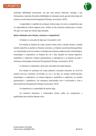Escola Superior de Saúde
Cátia Ferreira 10160607 OT2 30-10-16
realizada; habilidades processuais, em que uma pessoa seleciona, interage e usa
ferramentas e materiais de tarefas; habilidades de interação social, que são observadas em
contexto social.(American Occupational Therapy Association, 2014)
A capacidade é a aptidão de conseguir realizar algo, tal como a competência que
é a capacidade de realizar alguma coisa. Ambos os três conceitos tendem para o mesmo
fim que é ser capaz de realizar algo desejado.
Qual a distinção entre função, estrutura e competência?
A função é a execução de algo que é necessário e útil.
Em relação às funções do corpo existem várias como a função mental, a função
mental especifica ou global, as funções sensoriais, as funções neuromusculoesqueléticas
e as relacionadas com movimento, as funções dos sistemas cardiovascular, hematológico,
imunológico e respiratório, as funções da voz e fala, funções do sistema digestivo,
metabólico e endócrino, funções geniturinárias e reprodutivas e as funções da pele e
estruturas relacionadas.(American Occupational Therapy Association, 2014)
A estrutura é a disposição, neste caso, das partes do corpo humano.
Em relação às estruturas do corpo podemos encontrar estruturas ao nível do
sistema nervoso, estruturas envolvidas na voz e na fala, no sistema cardiovascular,
imunológico e respiratório, no sistema digestivo, metabólico e endócrino, no sistema
geniturinário e reprodutivo, em estruturas relacionadas com o movimento e com a
pele.(American Occupational Therapy Association, 2014)
A competência é a capacidade de realizar algo.
Ao estarmos funcionais e estruturados iremos então ser competentes e
qualificados para realizar alguma coisa.
 