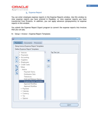102 
6. Expense Report 
You can enter employee expense reports in the Expense Reports window. Use this window to view expense reports you have entered in Payables, or view expense reports you have transferred from Projects. In addition, you can apply advances (prepayments) to expense reports in this window. 
You submit the Expense Report Export program to convert the expense reports into invoices that you can pay. 
N: - Setup-> Invoice-> Expense Report Templates  