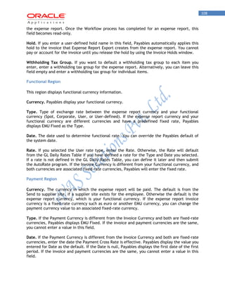 108 
the expense report. Once the Workflow process has completed for an expense report, this field becomes read-only. 
Hold. If you enter a user-defined hold name in this field, Payables automatically applies this hold to the invoice that Expense Report Export creates from the expense report. You cannot pay or account for the invoice until you release the hold by using the Invoice Holds window. 
Withholding Tax Group. If you want to default a withholding tax group to each item you enter, enter a withholding tax group for the expense report. Alternatively, you can leave this field empty and enter a withholding tax group for individual items. 
Functional Region 
This region displays functional currency information. 
Currency. Payables display your functional currency. 
Type. Type of exchange rate between the expense report currency and your functional currency (Spot, Corporate, User, or User-defined). If the expense report currency and your functional currency are different currencies and have a predefined fixed rate, Payables displays EMU Fixed as the Type. 
Date. The date used to determine functional rate. You can override the Payables default of the system date. 
Rate. If you selected the User rate type, enter the Rate. Otherwise, the Rate will default from the GL Daily Rates Table if you have defined a rate for the Type and Date you selected. If a rate is not defined in the GL Daily Rates Table, you can define it later and then submit the AutoRate program. If the Invoice Currency is different from your functional currency, and both currencies are associated fixed-rate currencies, Payables will enter the fixed rate. 
Payment Region 
Currency. The currency in which the expense report will be paid. The default is from the Send to supplier site, if a supplier site exists for the employee. Otherwise the default is the expense report currency, which is your functional currency. If the expense report invoice currency is a fixed-rate currency such as euro or another EMU currency, you can change the payment currency value to an associated fixed-rate currency. 
Type. If the Payment Currency is different from the Invoice Currency and both are fixed-rate currencies, Payables displays EMU Fixed. If the invoice and payment currencies are the same, you cannot enter a value in this field. 
Date. If the Payment Currency is different from the Invoice Currency and both are fixed-rate currencies, enter the date the Payment Cross Rate is effective. Payables display the value you entered for Date as the default. If the Date is null, Payables displays the first date of the first period. If the invoice and payment currencies are the same, you cannot enter a value in this field.  
