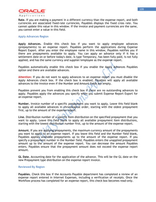 109 
Rate. If you are making a payment in a different currency than the expense report, and both currencies are associated fixed-rate currencies, Payables displays the fixed cross rate. You cannot update this value in this window. If the invoice and payment currencies are the same, you cannot enter a value in this field. 
Apply Advances Region 
Apply Advances. Enable this check box if you want to apply employee advances (prepayments) to an expense report. Payables perform the applications during Expense Report Export. After you enter the employee name in this window, Payables notifies you if there are prepayments available to apply. You can apply an advance only if it has a settlement date on or before today's date, is type Temporary, has been fully paid, is not fully applied, and has the same currency and supplier/employee as the expense report. 
Payables automatically enable this check box if you enable the Apply Advances Payables option and there are available advances. 
Attention: If you do not want to apply advances to an expense report you must disable the Apply Advances check box. If the check box is enabled, Payables will apply all available advances to the invoice even if the Number and Amount fields are empty. 
Payables prevent you from enabling this check box if there are no outstanding advances to apply. Payables apply the advances you specify when you submit Expense Report Export for an expense report. 
Number. Invoice number of a specific prepayment you want to apply. Leave this field blank to apply all available advances in chronological order, starting with the oldest prepayment first, up to the amount of the expense report. 
Line. Distribution number of a specific Item distribution on the specified prepayment that you want to apply. Leave this field blank to apply all available prepayment Item distributions, starting with the lowest distribution number first, up to the amount of the expense report. 
Amount. If you are applying prepayments, the maximum currency amount of the prepayments you want to apply to an expense report. If you leave this field and the Number field blank, Payables applies available prepayments up to the amount of the expense report. If you specify a prepayment number in the Number field, Payables enters the unapplied prepayment amount up to the amount of the expense report. You can decrease the amount Payables enters. Payables ensure that the prepayment amount does not exceed the expense report amount. 
GL Date. Accounting date for the application of the advance. This will be the GL date on the new Prepayment type distribution on the expense report invoice. 
Reviewed By Region 
Payables. Check this box if the Accounts Payable department has completed a review of an expense report entered in Internet Expenses, including a verification of receipts. Once the Workflow process has completed for an expense report, this check box becomes read-only.  