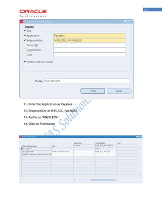 11 
11. Enter the Appilcation as Payables 
12. Responsibility as IVAS_SOL_PAYABLES 
13. Profile as ‘%GL%LED%’ 
14. Click on Find button 
 