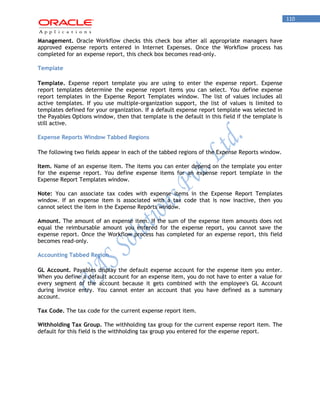 110 
Management. Oracle Workflow checks this check box after all appropriate managers have approved expense reports entered in Internet Expenses. Once the Workflow process has completed for an expense report, this check box becomes read-only. 
Template 
Template. Expense report template you are using to enter the expense report. Expense report templates determine the expense report items you can select. You define expense report templates in the Expense Report Templates window. The list of values includes all active templates. If you use multiple-organization support, the list of values is limited to templates defined for your organization. If a default expense report template was selected in the Payables Options window, then that template is the default in this field if the template is still active. 
Expense Reports Window Tabbed Regions 
The following two fields appear in each of the tabbed regions of the Expense Reports window. 
Item. Name of an expense item. The items you can enter depend on the template you enter for the expense report. You define expense items for an expense report template in the Expense Report Templates window. 
Note: You can associate tax codes with expense items in the Expense Report Templates window. If an expense item is associated with a tax code that is now inactive, then you cannot select the item in the Expense Reports window. 
Amount. The amount of an expense item. If the sum of the expense item amounts does not equal the reimbursable amount you entered for the expense report, you cannot save the expense report. Once the Workflow process has completed for an expense report, this field becomes read-only. 
Accounting Tabbed Region 
GL Account. Payables display the default expense account for the expense item you enter. When you define a default account for an expense item, you do not have to enter a value for every segment of the account because it gets combined with the employee's GL Account during invoice entry. You cannot enter an account that you have defined as a summary account. 
Tax Code. The tax code for the current expense report item. 
Withholding Tax Group. The withholding tax group for the current expense report item. The default for this field is the withholding tax group you entered for the expense report.  